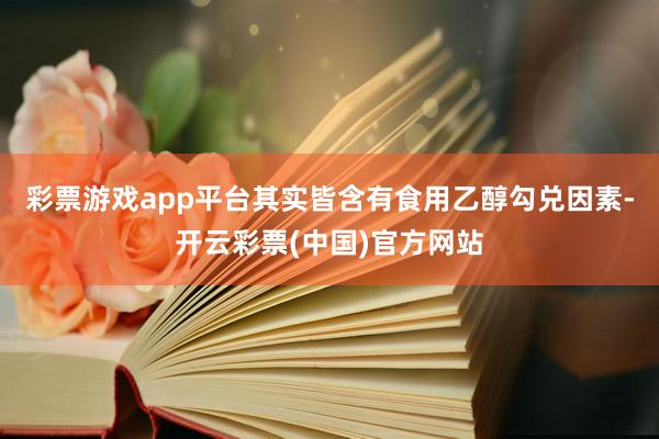 彩票游戏app平台其实皆含有食用乙醇勾兑因素-开云彩票(中国)官方网站
