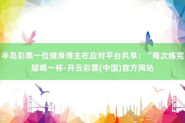 半岛彩票一位健身博主在应对平台共享：“每次练完腿喝一杯-开云彩票(中国)官方网站